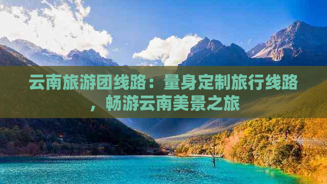 云南旅游团线路：量身定制旅行线路，畅游云南美景之旅