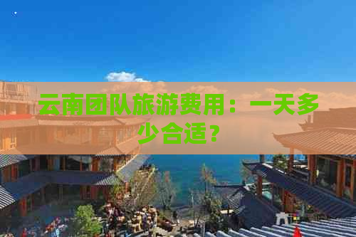 云南团队旅游费用：一天多少合适？