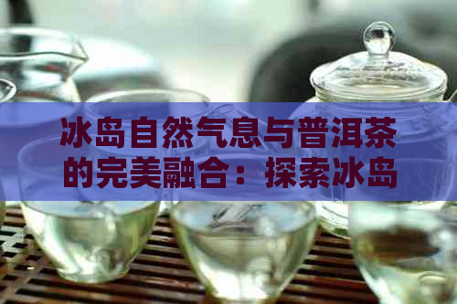 冰岛自然气息与普洱茶的完美融合：探索冰岛神韵普洱茶的魅力