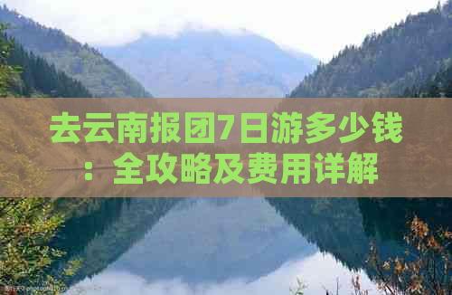 去云南报团7日游多少钱：全攻略及费用详解