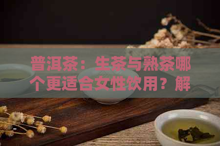 普洱茶：生茶与熟茶哪个更适合女性饮用？解析其优缺点及适用场景