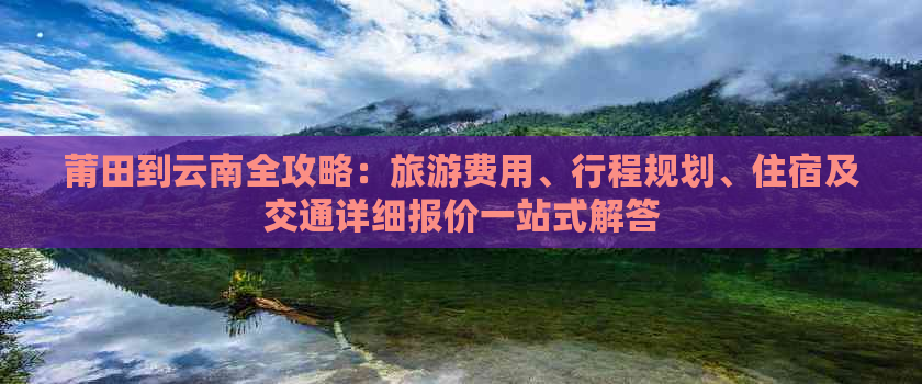 莆田到云南全攻略：旅游费用、行程规划、住宿及交通详细报价一站式解答