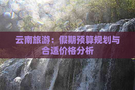 云南旅游：假期预算规划与合适价格分析