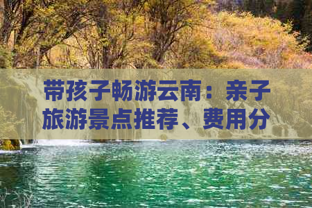 带孩子畅游云南：亲子旅游景点推荐、费用分析与实用攻略