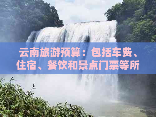 云南旅游预算：包括车费、住宿、餐饮和景点门票等所有费用的全面分析