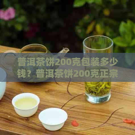 普洱茶饼200克包装多少钱？普洱茶饼200克正宗吗？