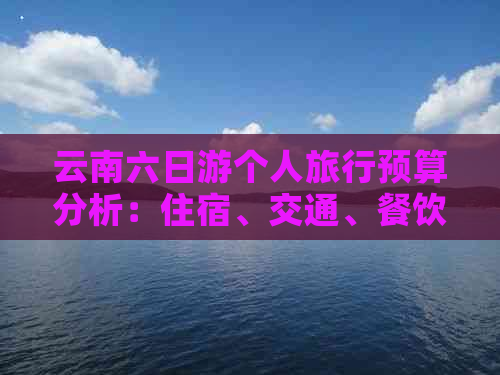 云南六日游个人旅行预算分析：住宿、交通、餐饮与景点门票