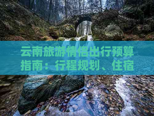 云南旅游情侣出行预算指南：行程规划、住宿、交通、餐饮等多方面考虑