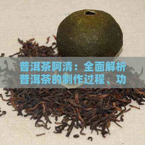 普洱茶阿清：全面解析普洱茶的制作过程、功效与泡法，助您轻松选购与品鉴