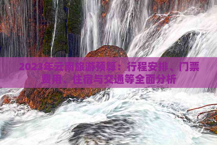 2023年云南旅游预算：行程安排、门票费用、住宿与交通等全面分析