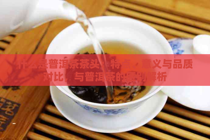 什么是普洱茶茶头：特点、意义与品质对比，与普洱茶的区别解析