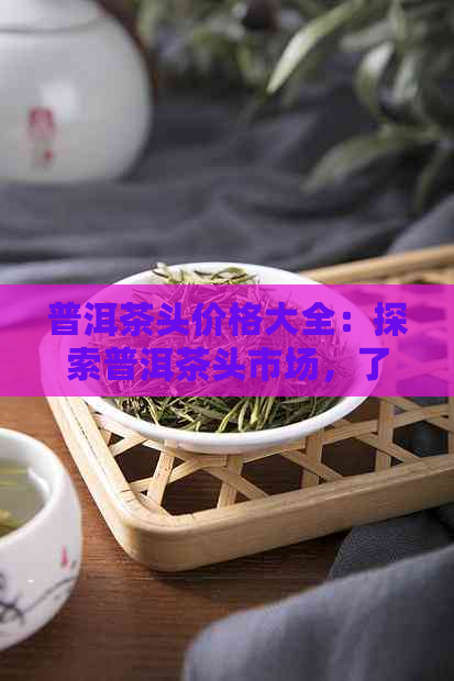 普洱茶头价格大全：探索普洱茶头市场，了解最新价格趋势与品质选择