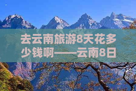 去云南旅游8天花多少钱啊——云南8日游预算指南