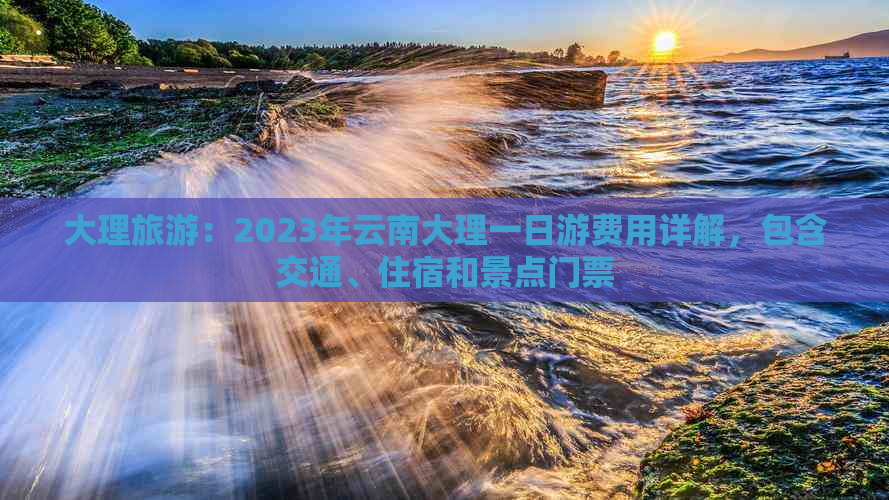 大理旅游：2023年云南大理一日游费用详解，包含交通、住宿和景点门票