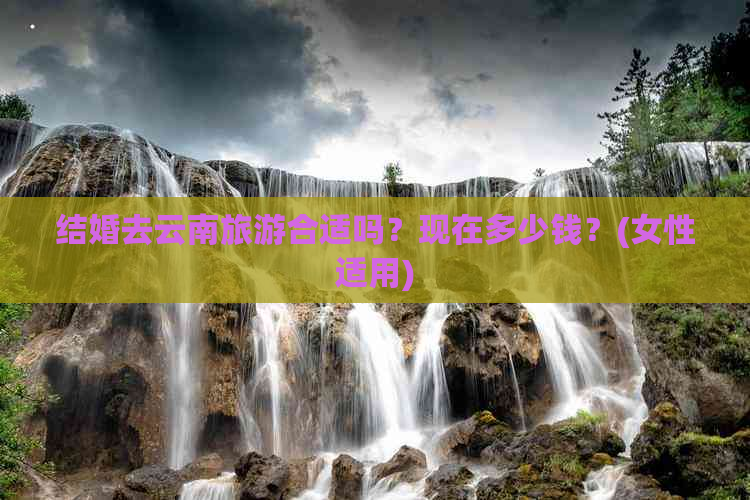 结婚去云南旅游合适吗？现在多少钱？(女性适用)