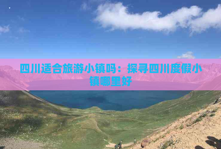 四川适合旅游小镇吗：探寻四川度假小镇哪里好