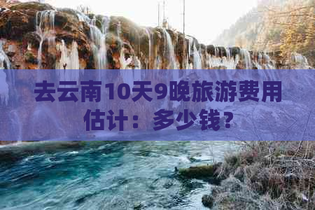 去云南10天9晚旅游费用估计：多少钱？