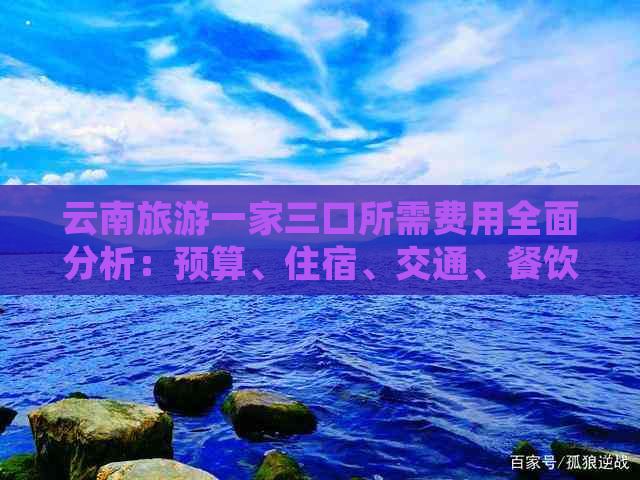 云南旅游一家三口所需费用全面分析：预算、住宿、交通、餐饮等重要支出详述