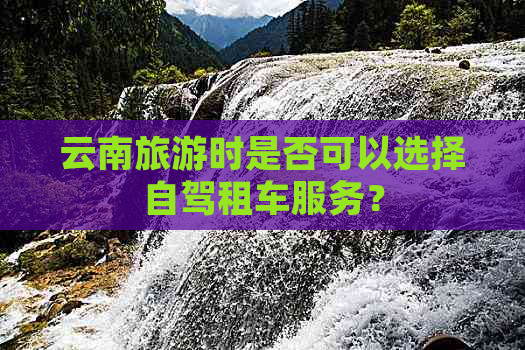 云南旅游时是否可以选择自驾租车服务？