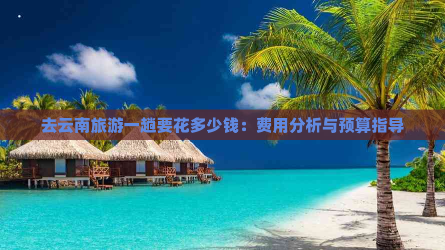 去云南旅游一趟要花多少钱：费用分析与预算指导