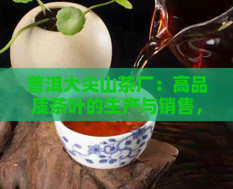 普洱大尖山茶厂：高品质茶叶的生产与销售，了解我们的生产工艺与产品特点