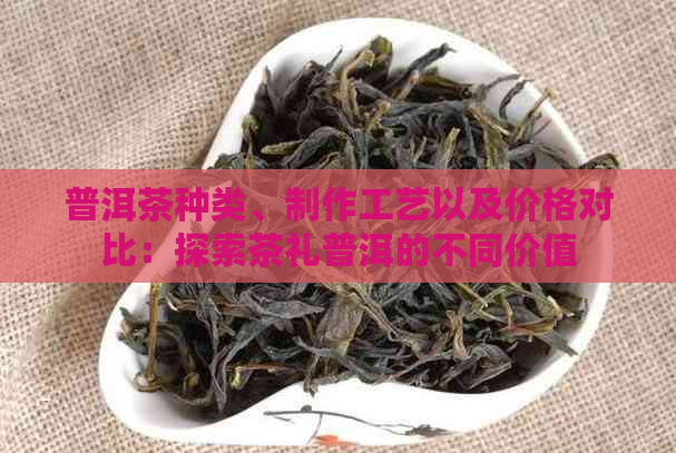 普洱茶种类、制作工艺以及价格对比：探索茶礼普洱的不同价值