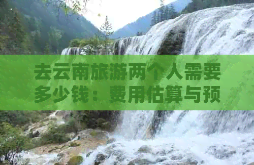 去云南旅游两个人需要多少钱：费用估算与预算指南