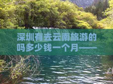 深圳有去云南旅游的吗多少钱一个月——深圳云南旅游攻略与价格全解析