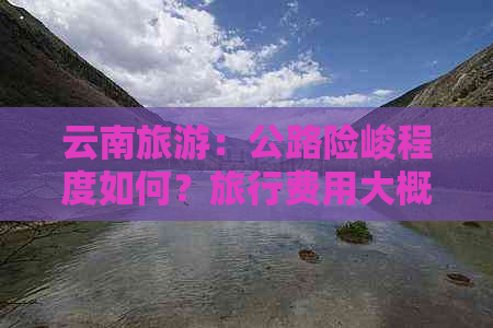 云南旅游：公路险峻程度如何？旅行费用大概是多少？