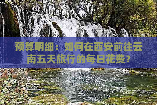 预算明细：如何在西安前往云南五天旅行的每日花费？