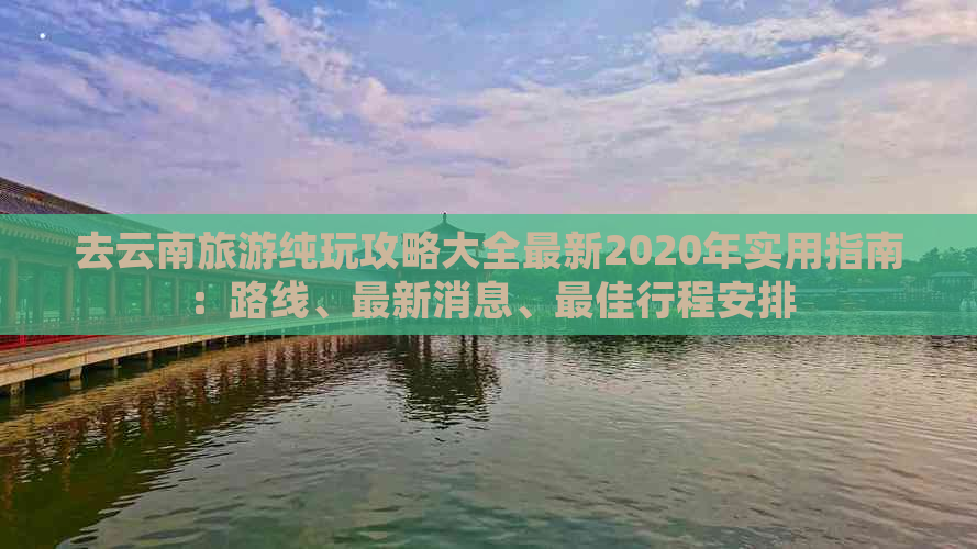 去云南旅游纯玩攻略大全最新2020年实用指南：路线、最新消息、更佳行程安排