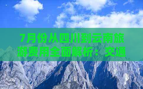 7月份从四川到云南旅游费用全面解析：交通、住宿、景点门票等详细花费