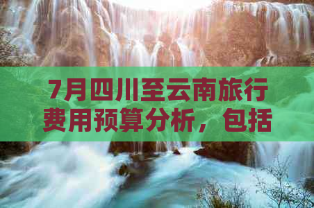 7月四川至云南旅行费用预算分析，包括交通、住宿和景点门票