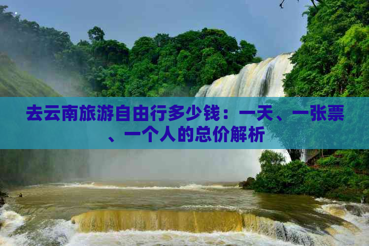 去云南旅游自由行多少钱：一天、一张票、一个人的总价解析