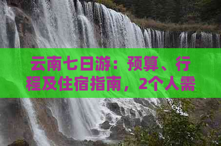 云南七日游：预算、行程及住宿指南，2个人需要多少钱？