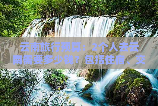 云南旅行预算：2个人去云南需要多少钱？包括住宿、交通、餐饮等费用详解