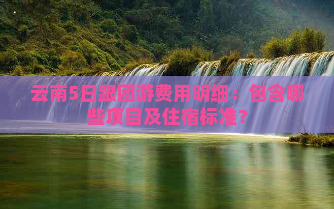 云南5日跟团游费用明细：包含哪些项目及住宿标准？