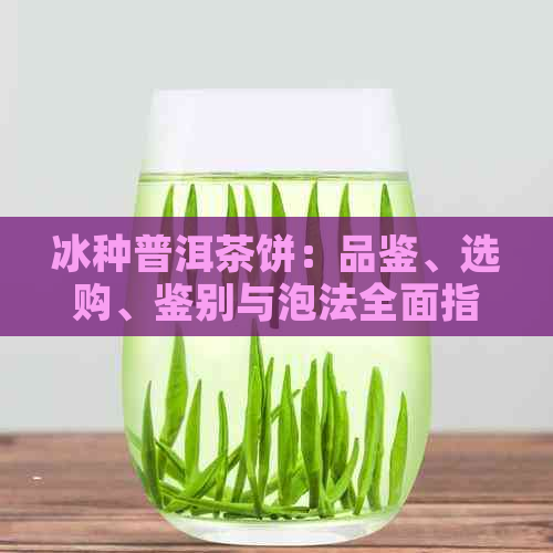 冰种普洱茶饼：品鉴、选购、鉴别与泡法全面指南！