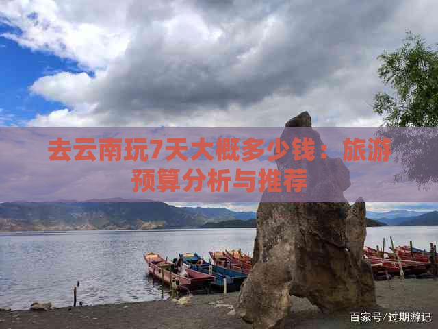 去云南玩7天大概多少钱：旅游预算分析与推荐