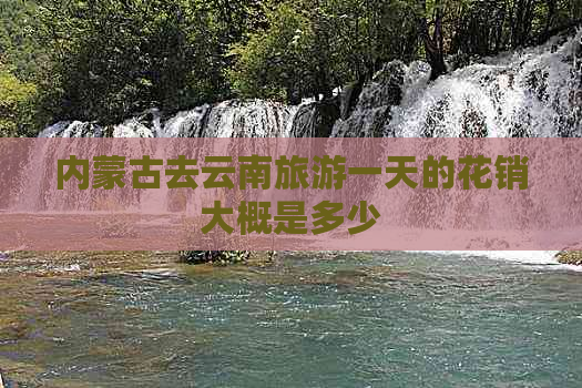 内蒙古去云南旅游一天的花销大概是多少