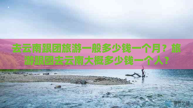 去云南跟团旅游一般多少钱一个月？旅游跟团去云南大概多少钱一个人？