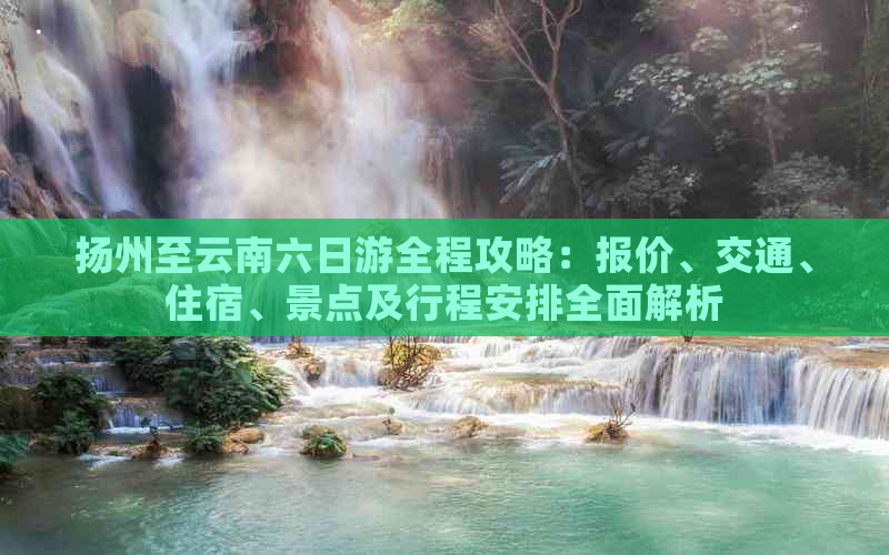 扬州至云南六日游全程攻略：报价、交通、住宿、景点及行程安排全面解析