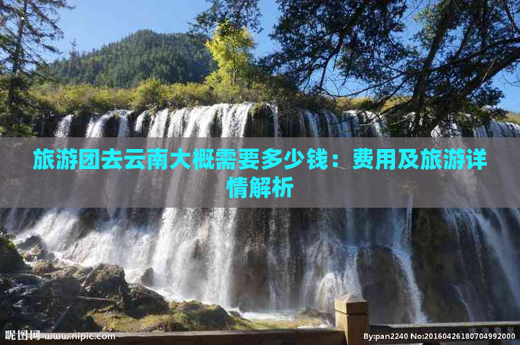 旅游团去云南大概需要多少钱：费用及旅游详情解析