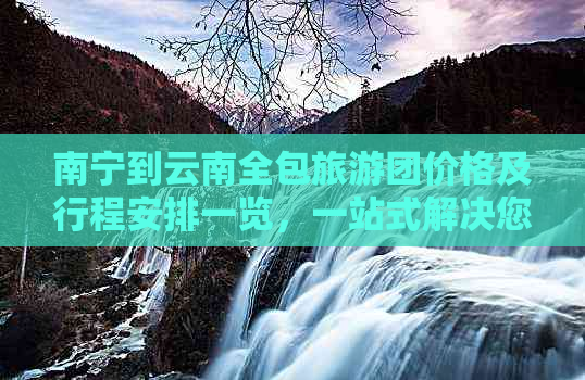 南宁到云南全包旅游团价格及行程安排一览，一站式解决您的出行需求