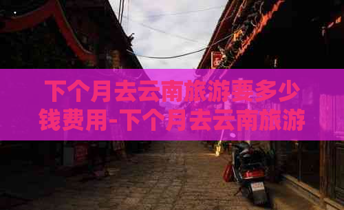 下个月去云南旅游要多少钱费用-下个月去云南旅游要多少钱费用呢