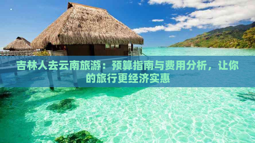 吉林人去云南旅游：预算指南与费用分析，让你的旅行更经济实惠