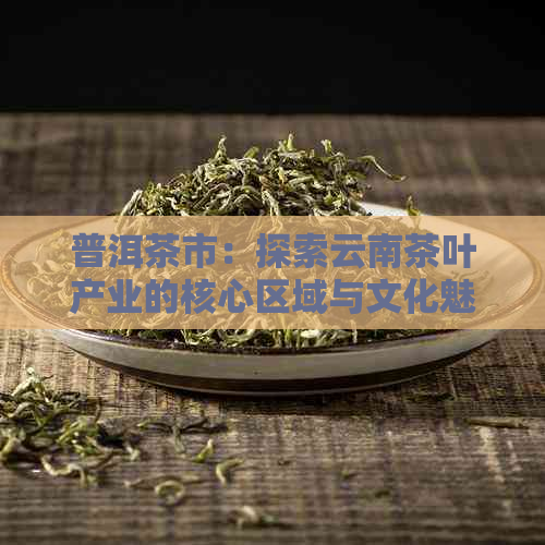 普洱茶市：探索云南茶叶产业的核心区域与文化魅力