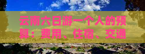 云南六日游一个人的预算：费用、住宿、交通、景点及美食全面解析