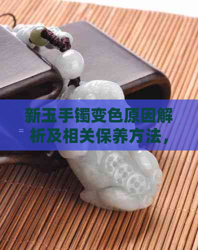 新玉手镯变色原因解析及相关保养方法，让你的玉器更持久光彩