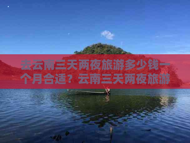 去云南三天两夜旅游多少钱一个月合适？云南三天两夜旅游推荐和攻略